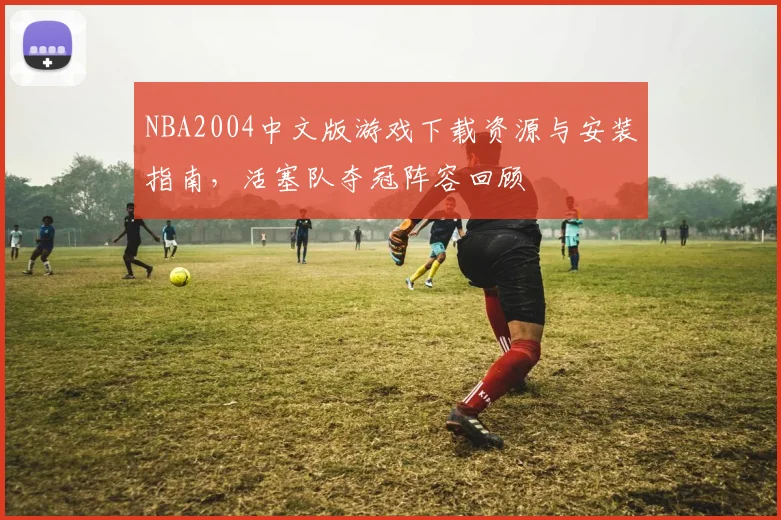 NBA2004中文版游戏下载资源与安装指南，活塞队夺冠阵容回顾