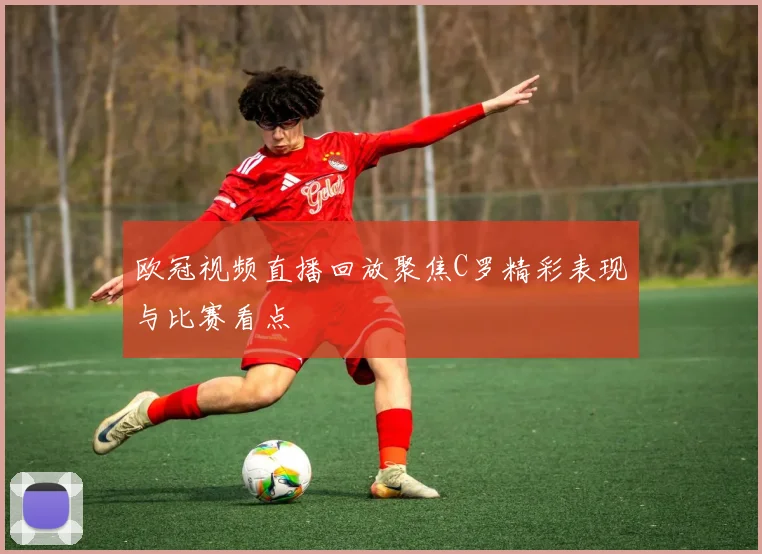 欧冠视频直播回放聚焦C罗精彩表现与比赛看点