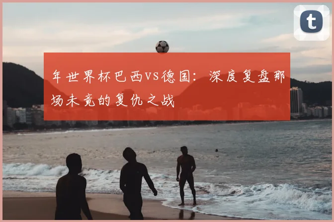 年世界杯巴西vs德国：深度复盘那场未竟的复仇之战