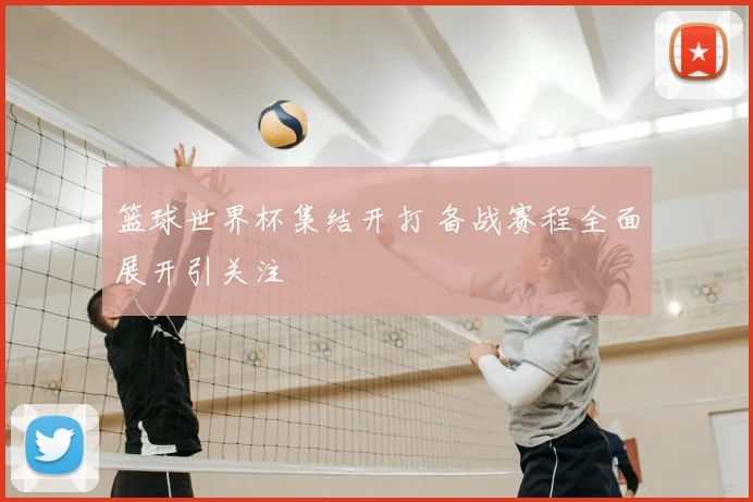 篮球世界杯集结开打 备战赛程全面展开引关注
