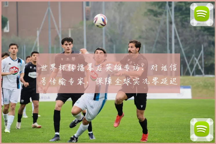 世界杯转播幕后英雄专访:对话信号传输专家,保障全球实况零延迟