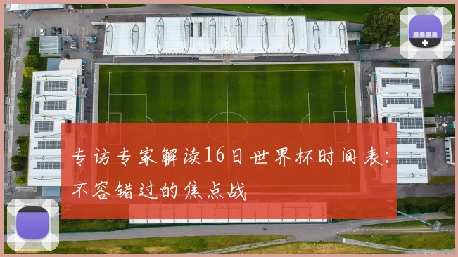 专访专家解读16日世界杯时间表：不容错过的焦点战